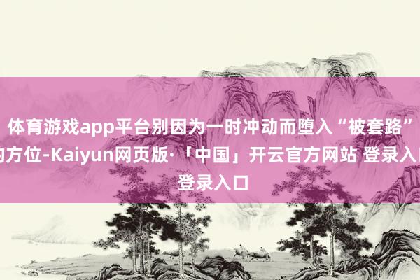 体育游戏app平台别因为一时冲动而堕入“被套路”的方位-Kaiyun网页版·「中国」开云官方网站 登录入口