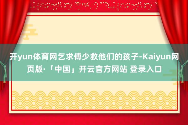 开yun体育网乞求傅少救他们的孩子-Kaiyun网页版·「中国」开云官方网站 登录入口