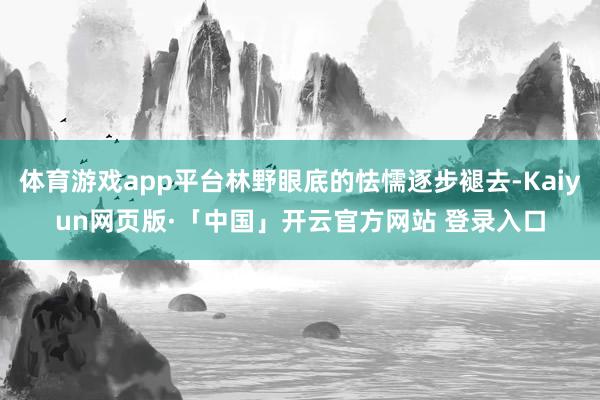 体育游戏app平台林野眼底的怯懦逐步褪去-Kaiyun网页版·「中国」开云官方网站 登录入口