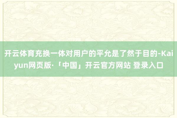 开云体育充换一体对用户的平允是了然于目的-Kaiyun网页版·「中国」开云官方网站 登录入口