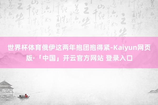 世界杯体育俄伊这两年抱团抱得紧-Kaiyun网页版·「中国」开云官方网站 登录入口