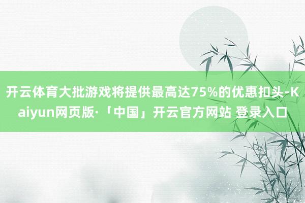 开云体育大批游戏将提供最高达75%的优惠扣头-Kaiyun网页版·「中国」开云官方网站 登录入口