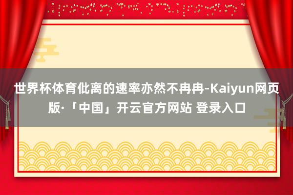 世界杯体育仳离的速率亦然不冉冉-Kaiyun网页版·「中国」开云官方网站 登录入口