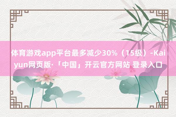 体育游戏app平台最多减少30%（15级）-Kaiyun网页版·「中国」开云官方网站 登录入口