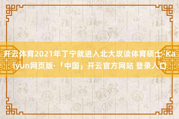 开云体育2021年丁宁就进入北大攻读体育硕士-Kaiyun网页版·「中国」开云官方网站 登录入口