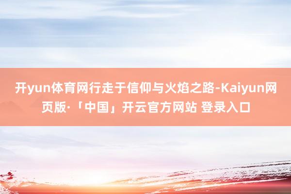 开yun体育网行走于信仰与火焰之路-Kaiyun网页版·「中国」开云官方网站 登录入口