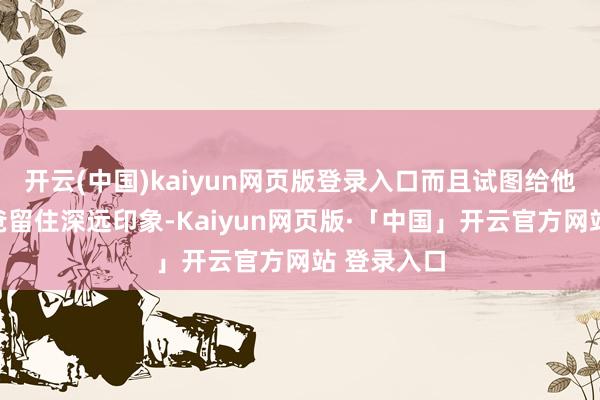 开云(中国)kaiyun网页版登录入口而且试图给他那无赖老爸留住深远印象-Kaiyun网页版·「中国」开云官方网站 登录入口