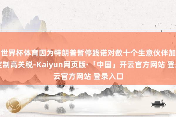 世界杯体育因为特朗普暂停践诺对数十个生意伙伴加收的定制高关税-Kaiyun网页版·「中国」开云官方网站 登录入口