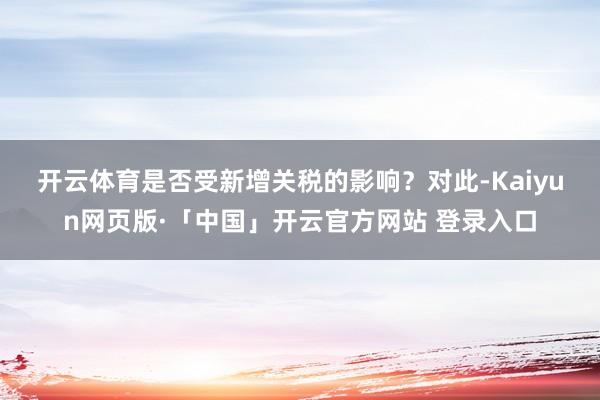 开云体育是否受新增关税的影响？　　对此-Kaiyun网页版·「中国」开云官方网站 登录入口