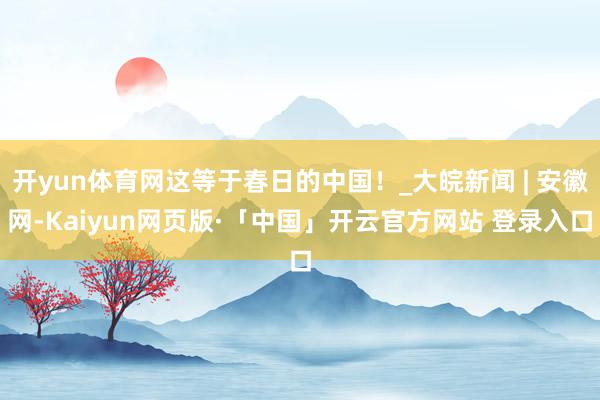 开yun体育网这等于春日的中国！_大皖新闻 | 安徽网-Kaiyun网页版·「中国」开云官方网站 登录入口