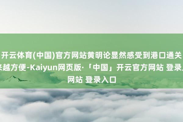 开云体育(中国)官方网站黄明论显然感受到港口通关越来越方便-Kaiyun网页版·「中国」开云官方网站 登录入口
