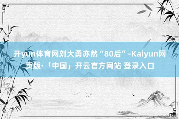 开yun体育网 刘大勇亦然“80后”-Kaiyun网页版·「中国」开云官方网站 登录入口
