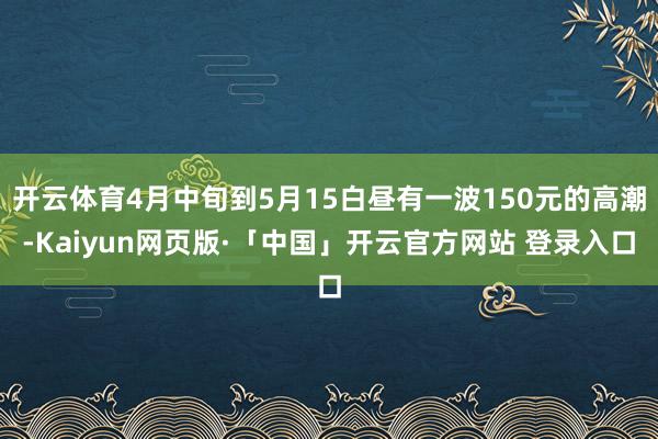 开云体育4月中旬到5月15白昼有一波150元的高潮-Kaiyun网页版·「中国」开云官方网站 登录入口