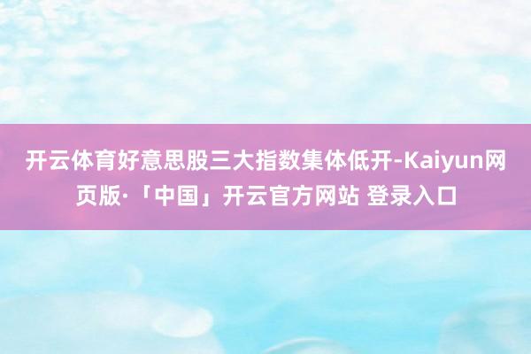 开云体育好意思股三大指数集体低开-Kaiyun网页版·「中国」开云官方网站 登录入口