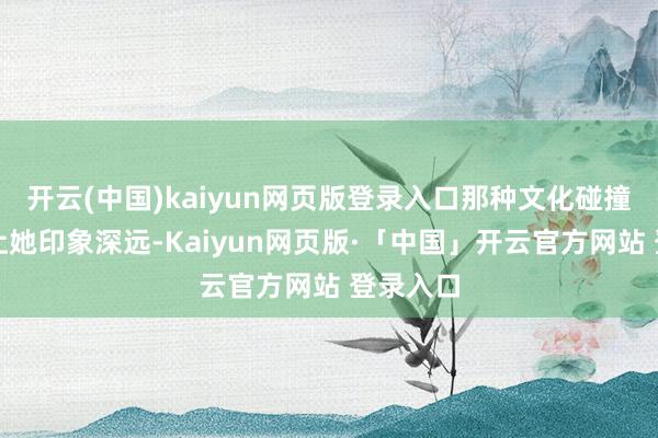 开云(中国)kaiyun网页版登录入口那种文化碰撞的嗅觉让她印象深远-Kaiyun网页版·「中国」开云官方网站 登录入口