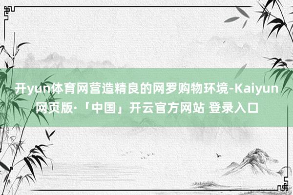 开yun体育网营造精良的网罗购物环境-Kaiyun网页版·「中国」开云官方网站 登录入口
