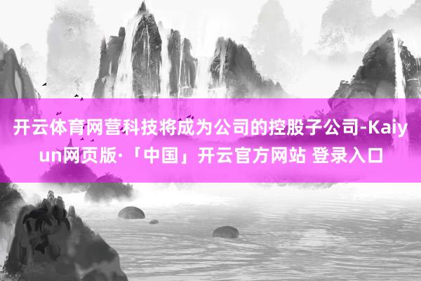 开云体育网营科技将成为公司的控股子公司-Kaiyun网页版·「中国」开云官方网站 登录入口