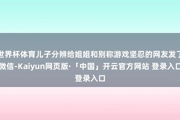 世界杯体育儿子分辨给姐姐和别称游戏坚忍的网友发了微信-Kaiyun网页版·「中国」开云官方网站 登录入口