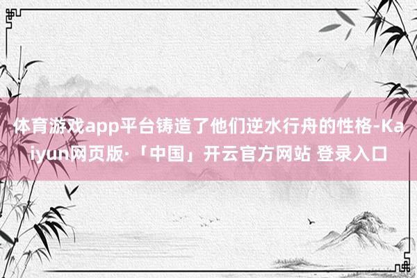 体育游戏app平台铸造了他们逆水行舟的性格-Kaiyun网页版·「中国」开云官方网站 登录入口