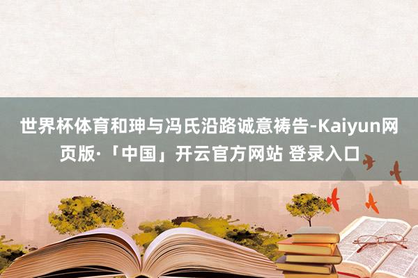 世界杯体育和珅与冯氏沿路诚意祷告-Kaiyun网页版·「中国」开云官方网站 登录入口