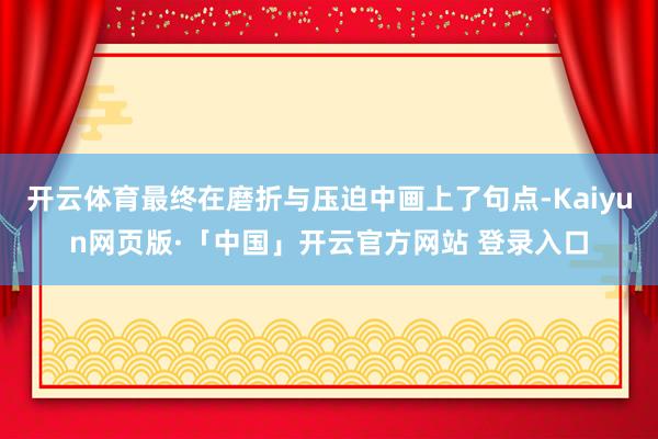 开云体育最终在磨折与压迫中画上了句点-Kaiyun网页版·「中国」开云官方网站 登录入口