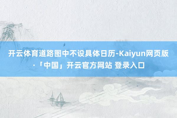 开云体育道路图中不设具体日历-Kaiyun网页版·「中国」开云官方网站 登录入口