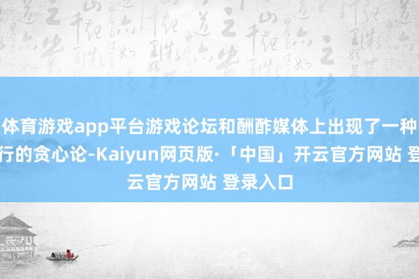 体育游戏app平台游戏论坛和酬酢媒体上出现了一种极为流行的贪心论-Kaiyun网页版·「中国」开云官方网站 登录入口