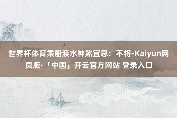 世界杯体育乘船渡水神煞宜忌：不将-Kaiyun网页版·「中国」开云官方网站 登录入口