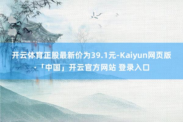 开云体育正股最新价为39.1元-Kaiyun网页版·「中国」开云官方网站 登录入口