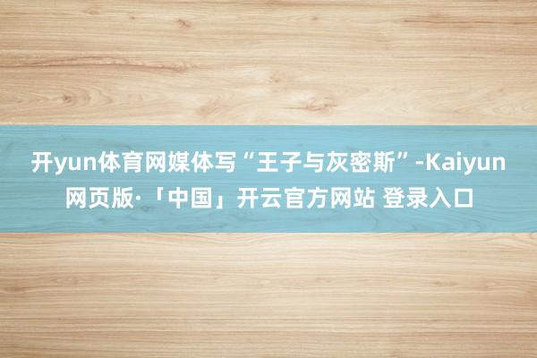 开yun体育网媒体写“王子与灰密斯”-Kaiyun网页版·「中国」开云官方网站 登录入口
