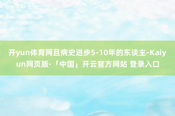 开yun体育网且病史进步5-10年的东谈主-Kaiyun网页版·「中国」开云官方网站 登录入口