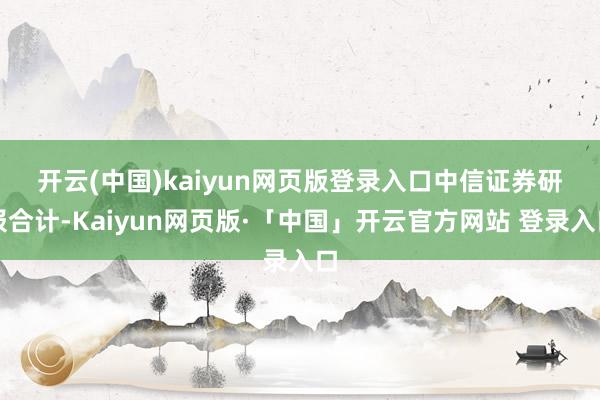 开云(中国)kaiyun网页版登录入口 中信证券研报合计-Kaiyun网页版·「中国」开云官方网站 登录入口