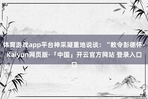 体育游戏app平台神采凝重地说谈：“敕令彭德怀-Kaiyun网页版·「中国」开云官方网站 登录入口