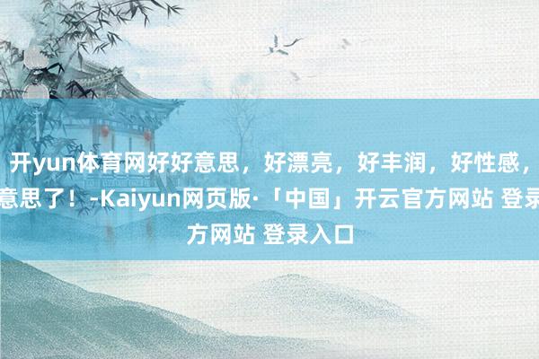 开yun体育网好好意思,好漂亮,好丰润,好性感,太好意思了!-Kaiyun网页版·「中国」开云官方网站 登录入口