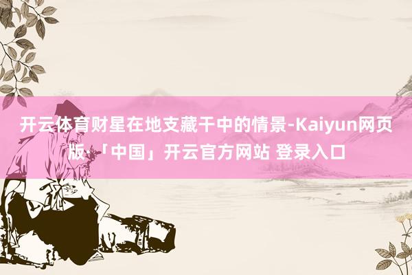 开云体育财星在地支藏干中的情景-Kaiyun网页版·「中国」开云官方网站 登录入口