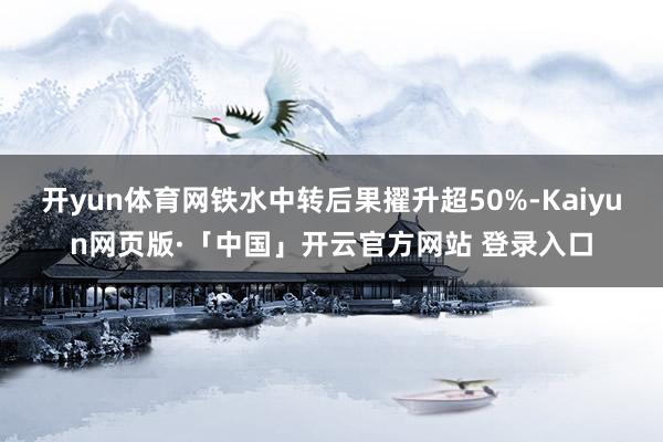 开yun体育网铁水中转后果擢升超50%-Kaiyun网页版·「中国」开云官方网站 登录入口