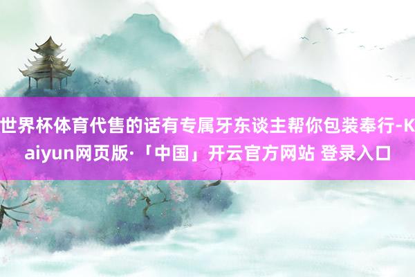 世界杯体育代售的话有专属牙东谈主帮你包装奉行-Kaiyun网页版·「中国」开云官方网站 登录入口