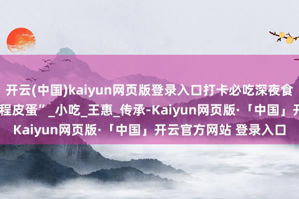 开云(中国)kaiyun网页版登录入口打卡必吃深夜食堂 | 跳跃百年的白沙“程皮蛋”_小吃_王惠_传承-Kaiyun网页版·「中国」开云官方网站 登录入口