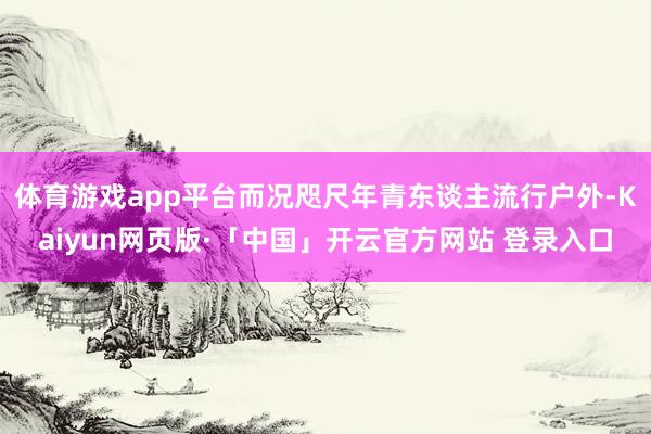 体育游戏app平台而况咫尺年青东谈主流行户外-Kaiyun网页版·「中国」开云官方网站 登录入口