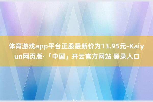 体育游戏app平台正股最新价为13.95元-Kaiyun网页版·「中国」开云官方网站 登录入口