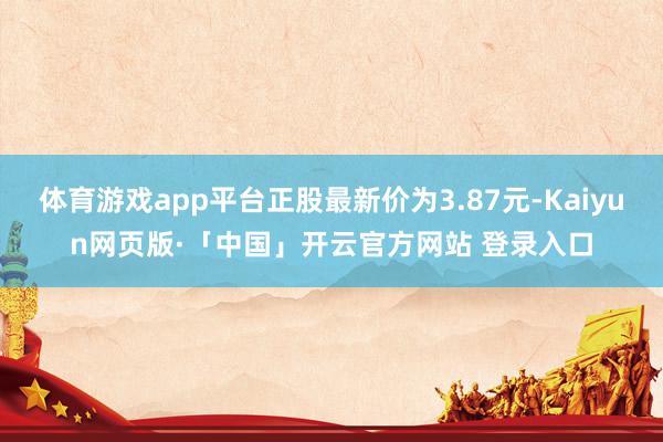 体育游戏app平台正股最新价为3.87元-Kaiyun网页版·「中国」开云官方网站 登录入口