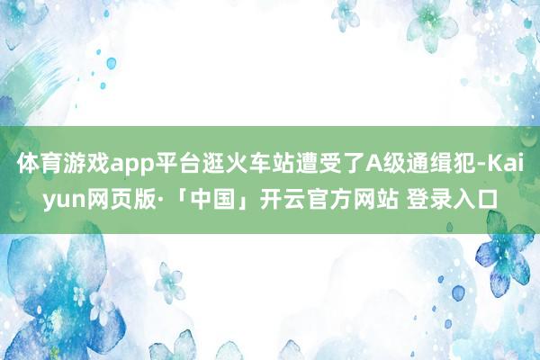 体育游戏app平台逛火车站遭受了A级通缉犯-Kaiyun网页版·「中国」开云官方网站 登录入口