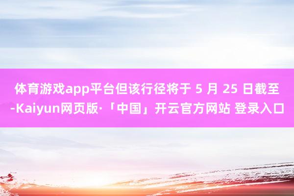 体育游戏app平台但该行径将于 5 月 25 日截至-Kaiyun网页版·「中国」开云官方网站 登录入口
