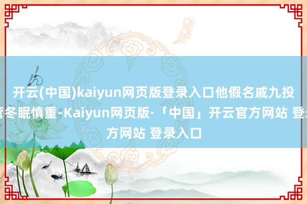 开云(中国)kaiyun网页版登录入口他假名戚九投身军营冬眠慎重-Kaiyun网页版·「中国」开云官方网站 登录入口