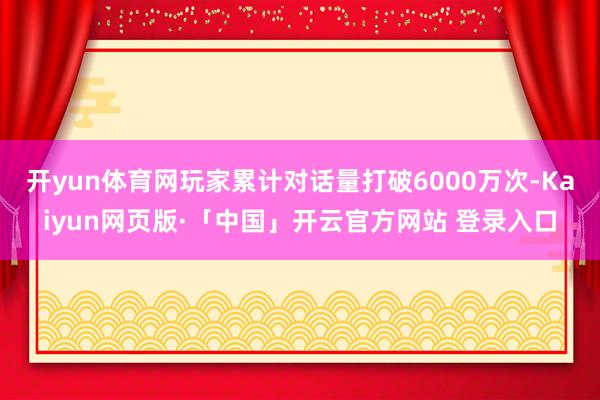 开yun体育网玩家累计对话量打破6000万次-Kaiyun网页版·「中国」开云官方网站 登录入口