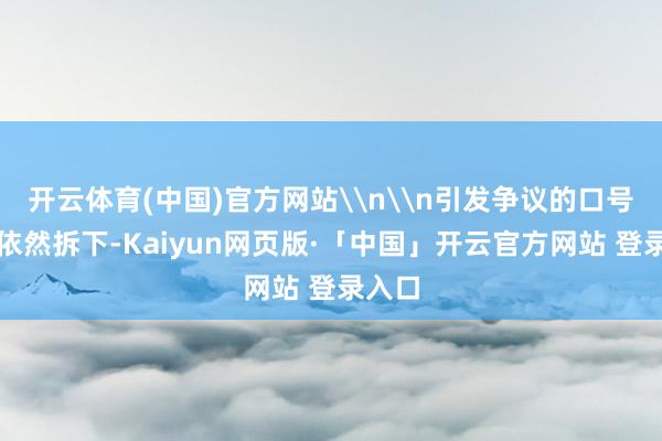 开云体育(中国)官方网站\n\n引发争议的口号现时依然拆下-Kaiyun网页版·「中国」开云官方网站 登录入口