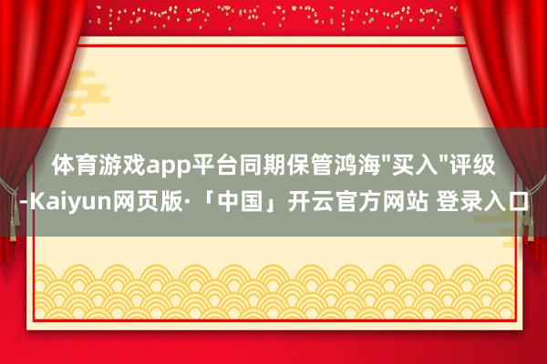 体育游戏app平台同期保管鸿海"买入"评级-Kaiyun网页版·「中国」开云官方网站 登录入口