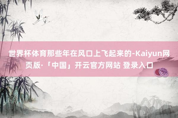 世界杯体育那些年在风口上飞起来的-Kaiyun网页版·「中国」开云官方网站 登录入口