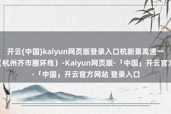 开云(中国)kaiyun网页版登录入口杭新景高速一直到杭州二绕（杭州齐市圈环线）-Kaiyun网页版·「中国」开云官方网站 登录入口