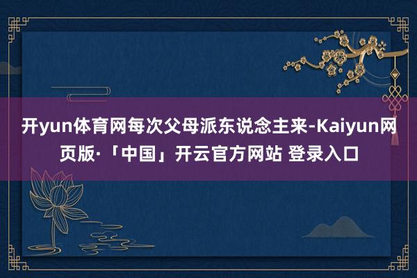 开yun体育网每次父母派东说念主来-Kaiyun网页版·「中国」开云官方网站 登录入口